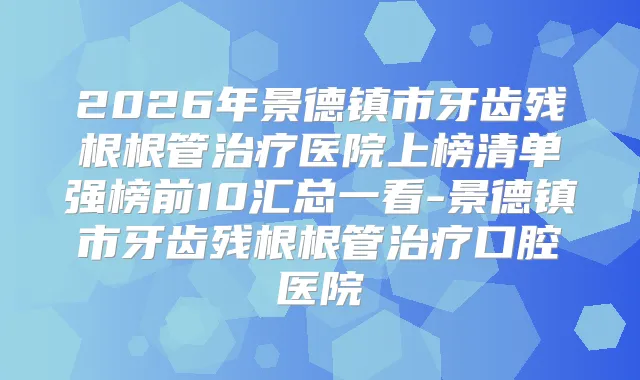2026年景德镇市牙齿残根根管医院上榜清单强榜前10汇总一看-景德镇市牙齿残根根管口腔医院
