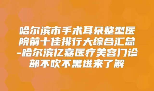 哈尔滨市手术耳朵整型医院前十佳排行大综合汇总-哈尔滨亿嘉医疗美容门诊部不吹不黑进来了解