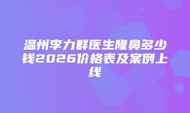 温州李力群医生隆鼻多少钱2026价格表及案例上线