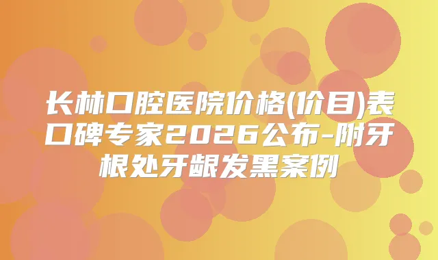长林口腔医院价格(价目)表口碑专家2026公布-附牙根处牙龈发黑案例