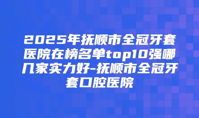 2025年抚顺市全冠牙套医院在榜名单top10强哪几家实力好-抚顺市全冠牙套口腔医院