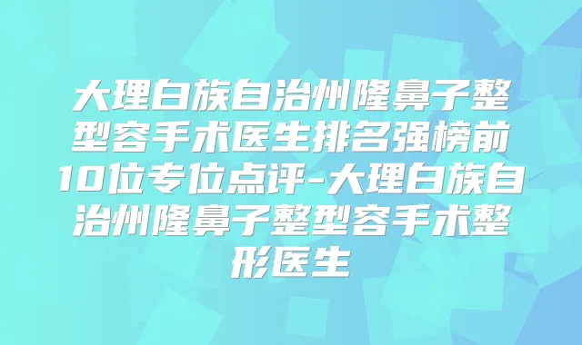 大理白族自治州隆鼻子整型容手术医生排名强榜前10位专位点评-大理白族自治州隆鼻子整型容手术整形医生