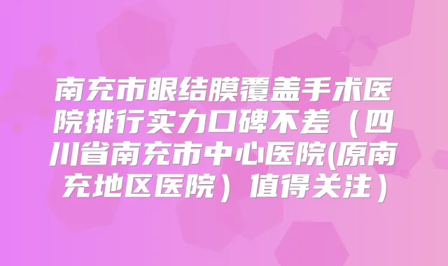 南充市眼结膜覆盖手术医院排行实力口碑不差（四川省南充市中心医院(原南充地区医院）值得关注）