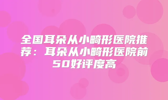 全国耳朵从小畸形医院推荐:耳朵从小畸形医院前50好评度高