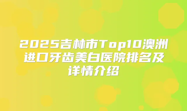 2025吉林市Top10澳洲进口牙齿美白医院排名及详情介绍
