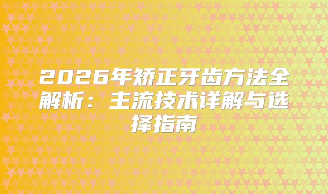 2026年矫正牙齿方法全解析：主流技术详解与选择指南