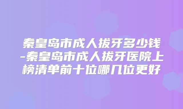 秦皇岛市成人拔牙多少钱-秦皇岛市成人拔牙医院上榜清单前十位哪几位更好