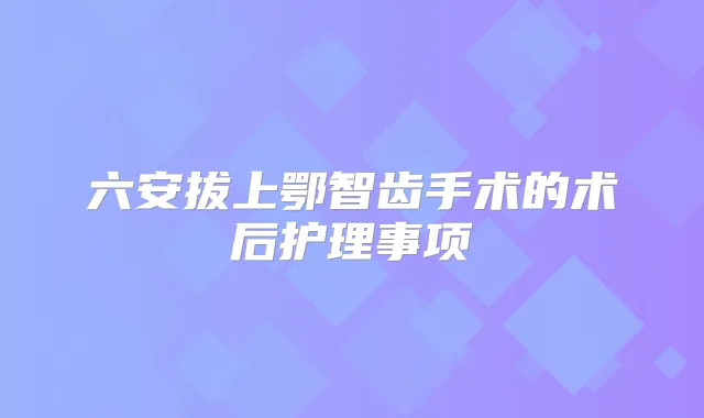 六安拔上鄂智齿手术的术后护理事项