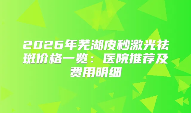 2026年芜湖皮秒激光祛斑价格一览:医院推荐及费用明细