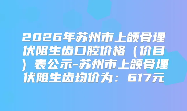 2026年苏州市上颌骨埋伏阻生齿口腔价格(价目)表公示-苏州市上颌骨埋伏阻生齿均价为:617元
