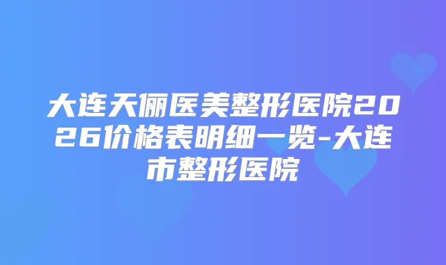 大连天俪医美整形医院2026价格表明细一览-大连市整形医院