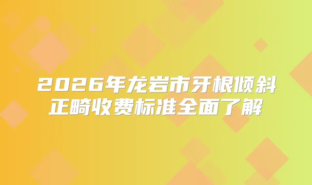 2026年龙岩市牙根倾斜正畸收费标准全面了解