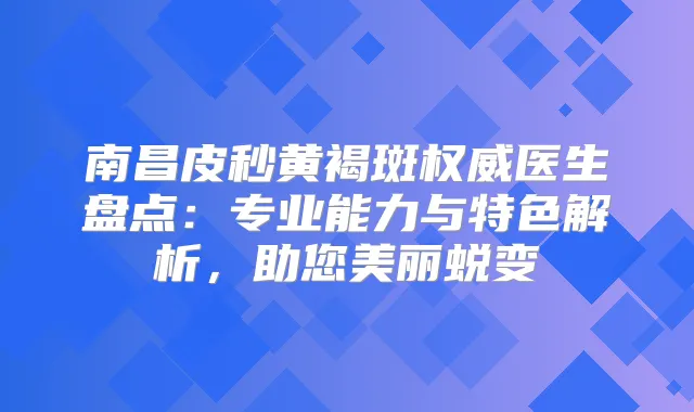 南昌皮秒黄褐斑医生盘点：专业能力与特色解析，助您美丽蜕变