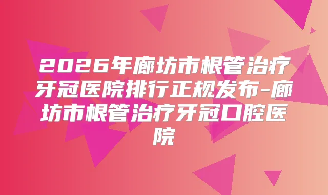 2026年廊坊市根管牙冠医院排行正规发布-廊坊市根管牙冠口腔医院
