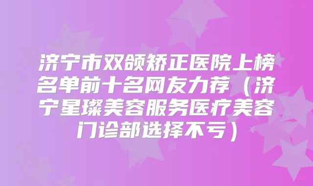 济宁市双颌矫正医院上榜名单前十名网友力荐（济宁星璨美容服务医疗美容门诊部选择不亏）
