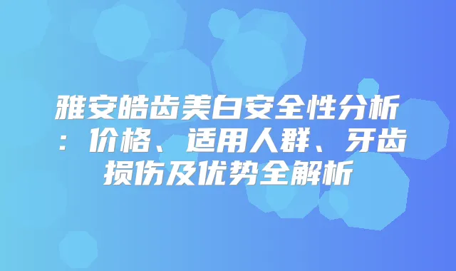 雅安皓齿美白安全性分析：价格、适用人群、牙齿损伤及优势全解析