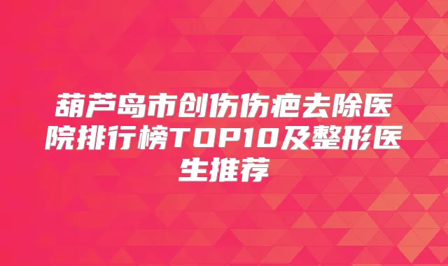 葫芦岛市创伤伤疤去除医院排行榜TOP10及整形医生推荐