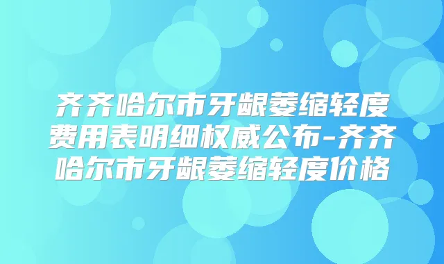 齐齐哈尔市牙龈萎缩轻度费用表明细公布-齐齐哈尔市牙龈萎缩轻度价格