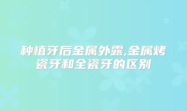 种植牙后金属外露,金属烤瓷牙和全瓷牙的区别