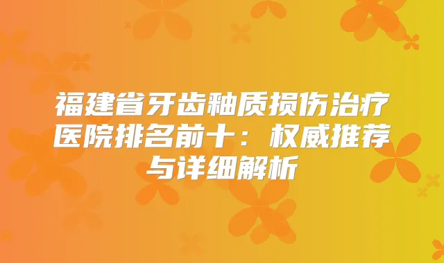 福建省牙齿釉质损伤医院排名前十：推荐与详细解析