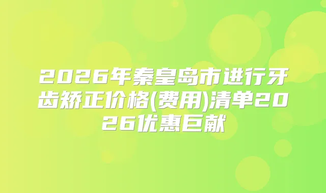 2026年秦皇岛市进行牙齿矫正价格(费用)清单2026优惠巨献