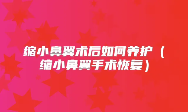 缩小鼻翼术后如何养护（缩小鼻翼手术恢复）