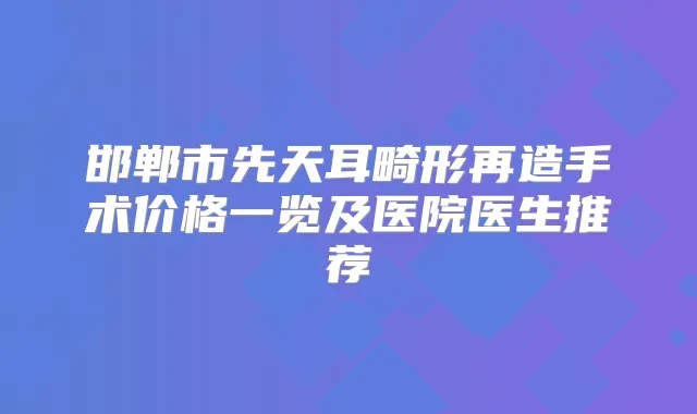 邯郸市先天耳畸形再造手术价格一览及医院医生推荐