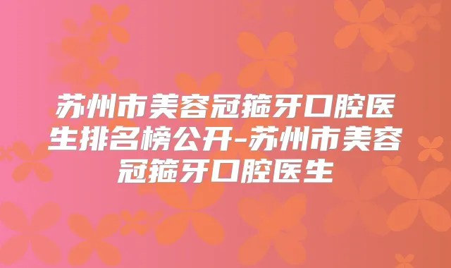 苏州市美容冠箍牙口腔医生排名榜公开-苏州市美容冠箍牙口腔医生