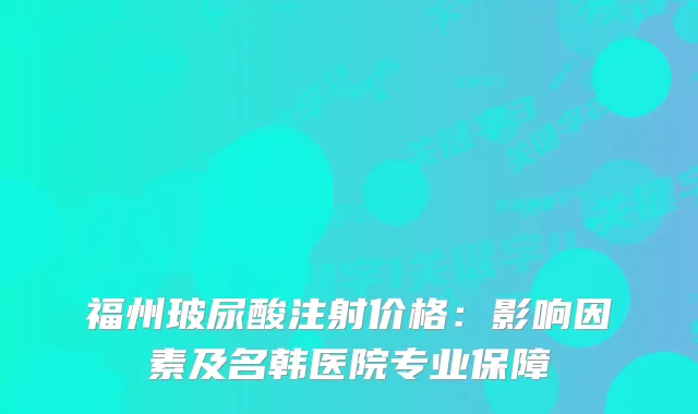 福州玻尿酸注射价格:影响因素及名韩医院专业保障