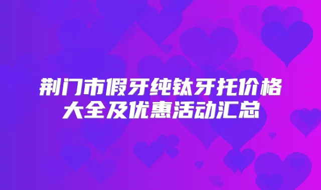 荆门市假牙纯钛牙托价格大全及优惠活动汇总