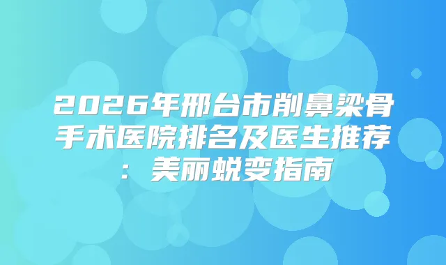 2026年邢台市削鼻梁骨手术医院排名及医生推荐：美丽蜕变指南