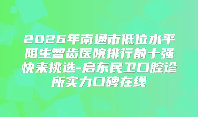 2026年南通市低位水平阻生智齿医院排行前十强快来挑选-启东民卫口腔诊所实力口碑在线