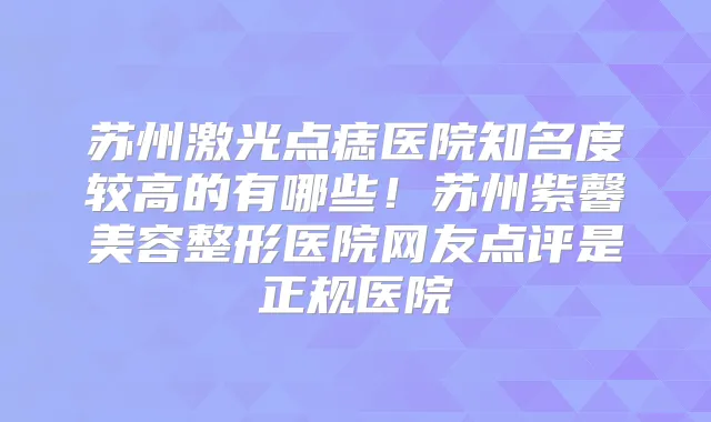苏州激光点痣医院知名度较高的有哪些！苏州紫馨美容整形医院网友点评是正规医院