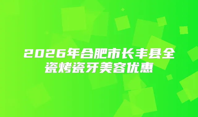 2026年合肥市长丰县全瓷烤瓷牙美容优惠