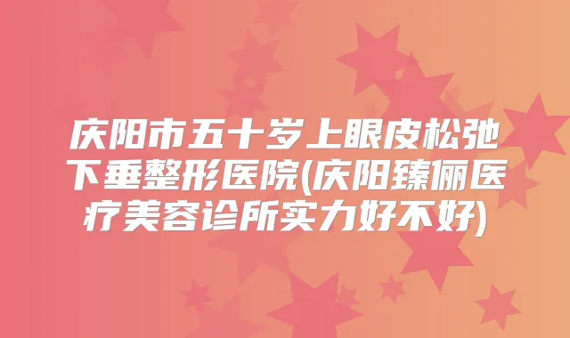 庆阳市五十岁上眼皮松弛下垂整形医院(庆阳臻俪医疗美容诊所实力好不好)