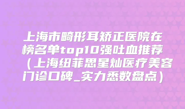 上海市畸形耳矫正医院在榜名单top10强吐血推荐（上海纽菲思星灿医疗美容门诊口碑_实力悉数盘点）