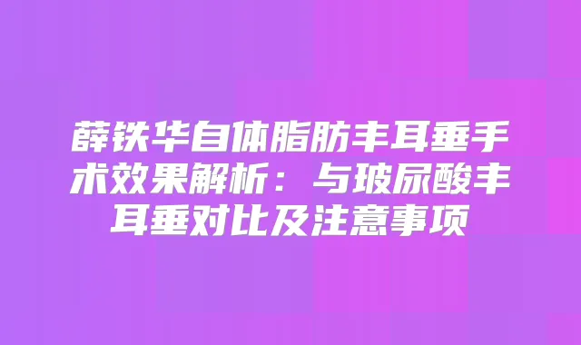 薛铁华自体脂肪丰耳垂手术效果解析：与玻尿酸丰耳垂对比及注意事项