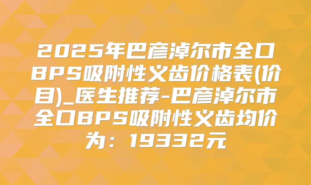 2025年巴彦淖尔市全口BPS吸附性义齿价格表(价目)_医生推荐-巴彦淖尔市全口BPS吸附性义齿均价为：19332元