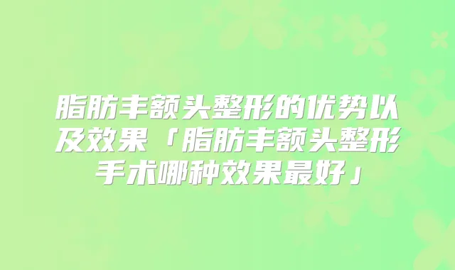 脂肪丰额头整形的优势以及效果「脂肪丰额头整形手术哪种效果好」