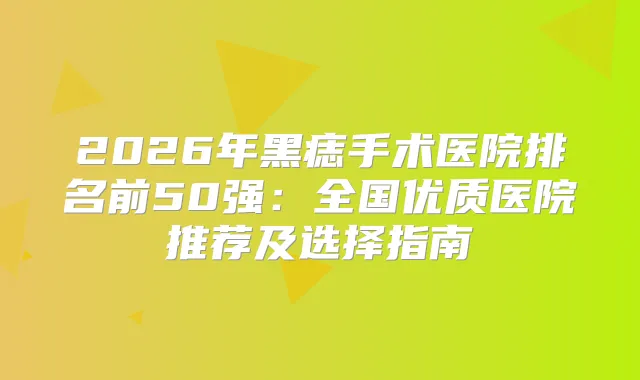 2026年黑痣手术医院排名前50强：全国优质医院推荐及选择指南