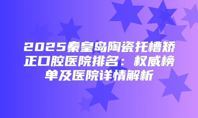 2025秦皇岛陶瓷托槽矫正口腔医院排名：榜单及医院详情解析