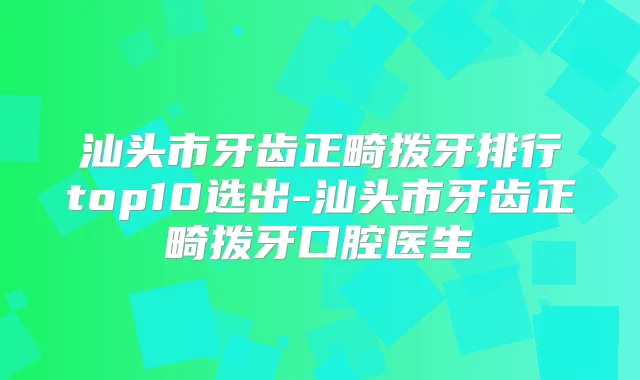 汕头市牙齿正畸拨牙排行top10选出-汕头市牙齿正畸拨牙口腔医生