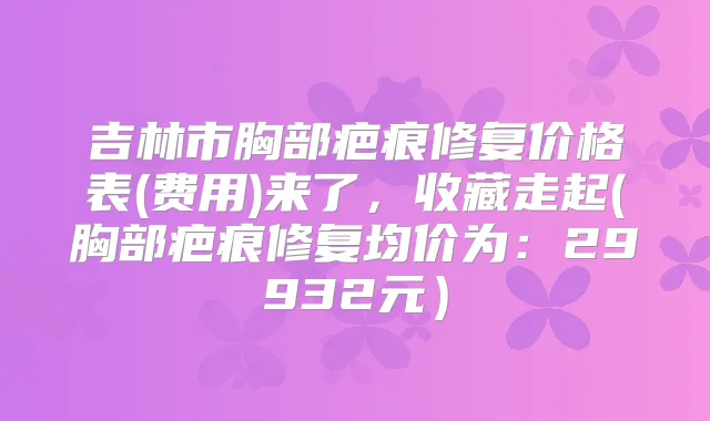 吉林市胸部疤痕修复价格表(费用)来了，收藏走起(胸部疤痕修复均价为：29932元）