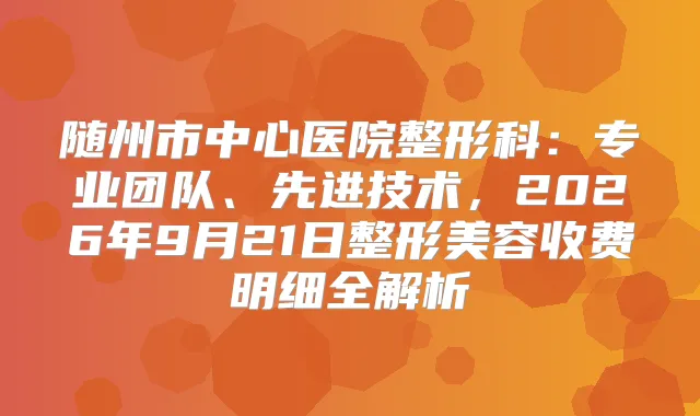 随州市中心医院整形科:专业团队、先进技术,2026年9月21日整形美容收费明细全解析
