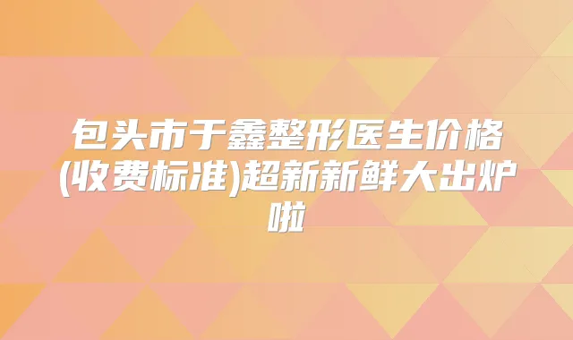 包头市于鑫整形医生价格(收费标准)超新新鲜大出炉啦