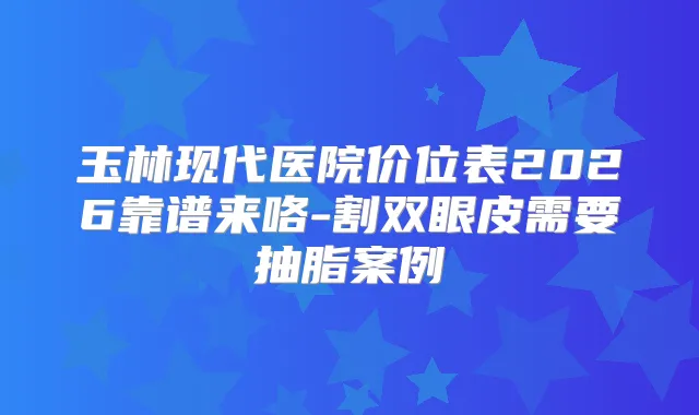 玉林现代医院价位表2026靠谱来咯-割双眼皮需要抽脂案例