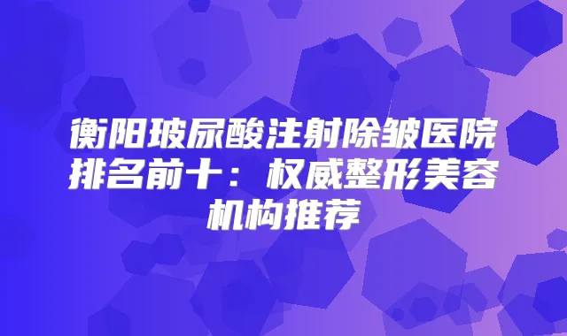 衡阳玻尿酸注射除皱医院排名前十：整形美容机构推荐