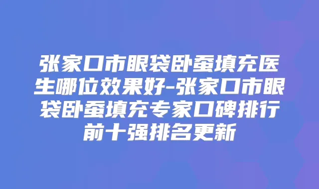 张家口市眼袋卧蚕填充医生哪位效果好-张家口市眼袋卧蚕填充专家口碑排行前十强排名更新