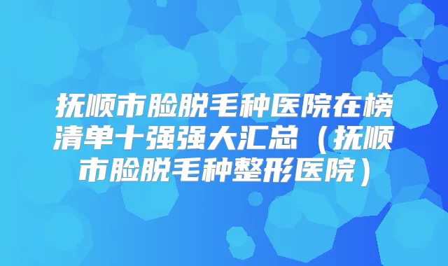 抚顺市脸脱毛种医院在榜清单十强强大汇总（抚顺市脸脱毛种整形医院）