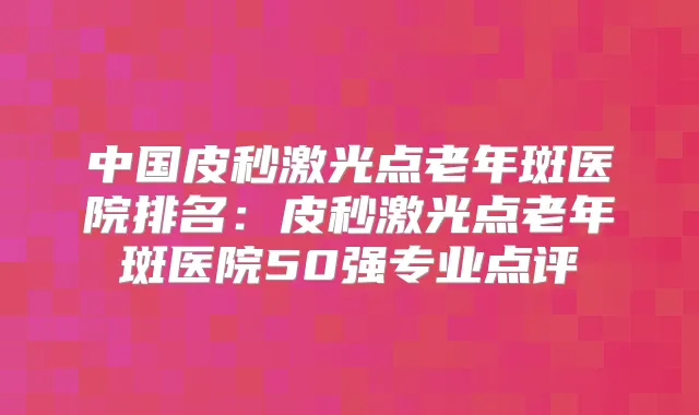 中国皮秒激光点老年斑医院排名：皮秒激光点老年斑医院50强专业点评